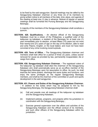 to be fixed by the said sanggunian. Special meetings may be called by the
Sangguniang Kabataan chairman or any three (3) of its members by
giving written notice to all members of the date, time, place, and agenda of
the meeting at least one (1) day in advance. Notices of regular or special
meetings shall be furnished the Punong Barangay and the Sangguniang
Barangay .
A majority of the members of the Sangguniang Kabataan shall constitute a
quorum.
SECTION. 428. Qualifications. - An elective official of the Sangguniang
Kabataan must be a citizen of the Philippines, a qualified voter of the
katipunan ng kabataan, a resident of the Barangay for at least one (1)
year immediately prior to election, at least fifteen (15) years but not more
than twenty-one (21) years of age on the day of his election, able to read
and write Filipino, English, or the local dialect, and must not have been
convicted of any crime involving moral turpitude.
SECTION. 429. Term of Office. - The Sangguniang Kabataan chairman and
members shall hold office for a period of three (3) years, unless sooner
removed for cause as provided by law, permanently incapacitated, die or
resign from office.
SECTION. 430. Sangguniang Kabataan Chairman. - The registered voters of
the katipunan ng kabataan shall elect the chairman of the Sangguniang
Kabataan who shall automatically serve as an ex-officio member of the
Sangguniang Barangay upon his assumption to office. As such, he shall
exercise the same powers, discharge the same duties and functions, and
enjoy the same privileges as the regular Sangguniang Barangay
members, and shall be the chairman of the committee on youth and sports
development in the said sanggunian.
SECTION. 431. Powers and Duties of the Sangguniang Kabataan Chairman.
- In addition to the duties which may be assigned to him by the
Sangguniang Barangay, the Sangguniang Kabataan chairman shall:
(a) Call and preside over all meetings of the katipunan ng kabataan
and the Sangguniang Kabataan;
(b) Implement policies, programs, and projects within his jurisdiction in
coordination with the Sangguniang Barangay ;
(c) Exercise general supervision over the affairs and activities of the
Sangguniang Kabataan and the official conduct of its members,
and such other officers of the Sangguniang Kabataan within his
jurisdiction;
178
 