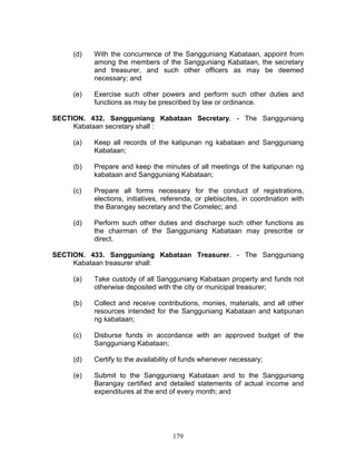 (d) With the concurrence of the Sangguniang Kabataan, appoint from
among the members of the Sangguniang Kabataan, the secretary
and treasurer, and such other officers as may be deemed
necessary; and
(e) Exercise such other powers and perform such other duties and
functions as may be prescribed by law or ordinance.
SECTION. 432. Sangguniang Kabataan Secretary. - The Sangguniang
Kabataan secretary shall :
(a) Keep all records of the katipunan ng kabataan and Sangguniang
Kabataan;
(b) Prepare and keep the minutes of all meetings of the katipunan ng
kabataan and Sangguniang Kabataan;
(c) Prepare all forms necessary for the conduct of registrations,
elections, initiatives, referenda, or plebiscites, in coordination with
the Barangay secretary and the Comelec; and
(d) Perform such other duties and discharge such other functions as
the chairman of the Sangguniang Kabataan may prescribe or
direct.
SECTION. 433. Sangguniang Kabataan Treasurer. - The Sangguniang
Kabataan treasurer shall:
(a) Take custody of all Sangguniang Kabataan property and funds not
otherwise deposited with the city or municipal treasurer;
(b) Collect and receive contributions, monies, materials, and all other
resources intended for the Sangguniang Kabataan and katipunan
ng kabataan;
(c) Disburse funds in accordance with an approved budget of the
Sangguniang Kabataan;
(d) Certify to the availability of funds whenever necessary;
(e) Submit to the Sangguniang Kabataan and to the Sangguniang
Barangay certified and detailed statements of actual income and
expenditures at the end of every month; and
179
 