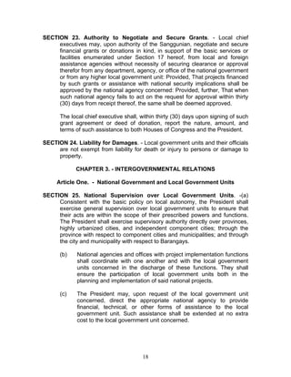 SECTION 23. Authority to Negotiate and Secure Grants. - Local chief
executives may, upon authority of the Sanggunian, negotiate and secure
financial grants or donations in kind, in support of the basic services or
facilities enumerated under Section 17 hereof, from local and foreign
assistance agencies without necessity of securing clearance or approval
therefor from any department, agency, or office of the national government
or from any higher local government unit: Provided, That projects financed
by such grants or assistance with national security implications shall be
approved by the national agency concerned: Provided, further, That when
such national agency fails to act on the request for approval within thirty
(30) days from receipt thereof, the same shall be deemed approved.
The local chief executive shall, within thirty (30) days upon signing of such
grant agreement or deed of donation, report the nature, amount, and
terms of such assistance to both Houses of Congress and the President.
SECTION 24. Liability for Damages. - Local government units and their officials
are not exempt from liability for death or injury to persons or damage to
property.
CHAPTER 3. - INTERGOVERNMENTAL RELATIONS
Article One. - National Government and Local Government Units
SECTION 25. National Supervision over Local Government Units. -(a)
Consistent with the basic policy on local autonomy, the President shall
exercise general supervision over local government units to ensure that
their acts are within the scope of their prescribed powers and functions.
The President shall exercise supervisory authority directly over provinces,
highly urbanized cities, and independent component cities; through the
province with respect to component cities and municipalities; and through
the city and municipality with respect to Barangays.
(b) National agencies and offices with project implementation functions
shall coordinate with one another and with the local government
units concerned in the discharge of these functions. They shall
ensure the participation of local government units both in the
planning and implementation of said national projects.
(c) The President may, upon request of the local government unit
concerned, direct the appropriate national agency to provide
financial, technical, or other forms of assistance to the local
government unit. Such assistance shall be extended at no extra
cost to the local government unit concerned.
18
 
