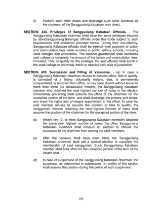 (f) Perform such other duties and discharge such other functions as
the chairman of the Sangguniang Kabataan may direct.
SECTION. 434. Privileges of Sangguniang Kabataan Officials. - The
Sangguniang Kabataan chairman shall have the same privileges enjoyed
by otherSangguniang Barangay officials under this Code subject to such
requirements and limitations provided herein. During their incumbency,
Sangguniang Kabataan officials shall be exempt from payment of tuition
and matriculation fees while enrolled in public tertiary schools, including
state colleges and universities. The national government shall reimburse
said college or university the amount of the tuition and matriculation fees:
Provided, That, to qualify for the privilege, the said officials shall enroll in
the state college or university within or nearest their area of jurisdiction
SECTION. 435. Succession and Filling of Vacancies. - (a) In case a
Sangguniang Kabataan chairman refuses to assume office, fails to qualify,
is convicted of a felony, voluntarily resigns, dies, is permanently
incapacitated, is removed from office, or has been absent without leave for
more than three (3) consecutive months, the Sangguniang Kabataan
member who obtained the next highest number of votes in the election
immediately preceding shall assume the office of the chairman for the
unexpired portion of the term, and shall discharge the powers and duties,
and enjoy the rights and privileges appurtenant to the office. In case the
said member refuses to assume the position or fails to qualify, the
sanggunian member obtaining the next highest number of votes shall
assume the position of the chairman for the unexpired portion of the term.
(b) Where two (2) or more Sangguniang Kabataan members obtained
the same next highest number of votes, the other Sangguniang
Kabataan members shall conduct an election to choose the
successor to the chairman from among the said members.
(c) After the vacancy shall have been filled, the Sangguniang
Kabataan chairman shall call a special election to complete the
membership of said sanggunian. Such Sangguniang Kabataan
member shall hold office for the unexpired portion of the term of the
vacant seat.
(d) In case of suspension of the Sangguniang Kabataan chairman, the
successor, as determined in subsections (a) and(b) of this section
shall assume the position during the period of such suspension.
180
 