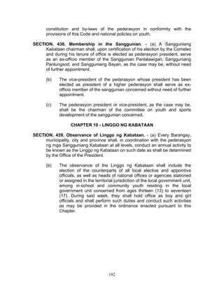 constitution and by-laws of the pederasyon in conformity with the
provisions of this Code and national policies on youth.
SECTION. 438. Membership in the Sanggunian. - (a) A Sangguniang
Kabataan chairman shall, upon certification of his election by the Comelec
and during his tenure of office is elected as pederasyon president, serve
as an ex-officio member of the Sanggunian Panlalawigan, Sangguniang
Panlungsod, and Sangguniang Bayan, as the case may be, without need
of further appointment.
(b) The vice-president of the pederasyon whose president has been
elected as president of a higher pederasyon shall serve as ex-
officio member of the sanggunian concerned without need of further
appointment.
(c) The pederasyon president or vice-president, as the case may be,
shall be the chairman of the committee on youth and sports
development of the sanggunian concerned.
CHAPTER 10 - LINGGO NG KABATAAN
SECTION. 439. Observance of Linggo ng Kabataan. - (a) Every Barangay,
municipality, city and province shall, in coordination with the pederasyon
ng mga Sangguniang Kabataan at all levels, conduct an annual activity to
be known as the Linggo ng Kabataan on such date as shall be determined
by the Office of the President.
(b) The observance of the Linggo ng Kabataan shall include the
election of the counterparts of all local elective and appointive
officials, as well as heads of national offices or agencies stationed
or assigned in the territorial jurisdiction of the local government unit,
among in-school and community youth residing in the local
government unit concerned from ages thirteen (13) to seventeen
(17). During said week, they shall hold office as boy and girl
officials and shall perform such duties and conduct such activities
as may be provided in the ordinance enacted pursuant to this
Chapter.
182
 