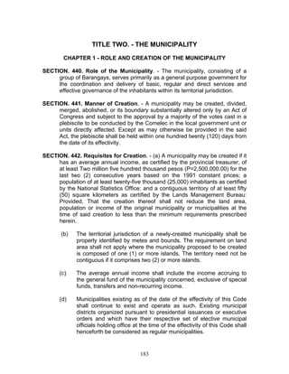 TITLE TWO. - THE MUNICIPALITY
CHAPTER 1 - ROLE AND CREATION OF THE MUNICIPALITY
SECTION. 440. Role of the Municipality. - The municipality, consisting of a
group of Barangays, serves primarily as a general purpose government for
the coordination and delivery of basic, regular and direct services and
effective governance of the inhabitants within its territorial jurisdiction.
SECTION. 441. Manner of Creation. - A municipality may be created, divided,
merged, abolished, or its boundary substantially altered only by an Act of
Congress and subject to the approval by a majority of the votes cast in a
plebiscite to be conducted by the Comelec in the local government unit or
units directly affected. Except as may otherwise be provided in the said
Act, the plebiscite shall be held within one hundred twenty (120) days from
the date of its effectivity.
SECTION. 442. Requisites for Creation. - (a) A municipality may be created if it
has an average annual income, as certified by the provincial treasurer, of
at least Two million five hundred thousand pesos (P=2,500,000.00) for the
last two (2) consecutive years based on the 1991 constant prices; a
population of at least twenty-five thousand (25,000) inhabitants as certified
by the National Statistics Office; and a contiguous territory of at least fifty
(50) square kilometers as certified by the Lands Management Bureau:
Provided, That the creation thereof shall not reduce the land area,
population or income of the original municipality or municipalities at the
time of said creation to less than the minimum requirements prescribed
herein.
(b) The territorial jurisdiction of a newly-created municipality shall be
properly identified by metes and bounds. The requirement on land
area shall not apply where the municipality proposed to be created
is composed of one (1) or more islands. The territory need not be
contiguous if it comprises two (2) or more islands.
(c) The average annual income shall include the income accruing to
the general fund of the municipality concerned, exclusive of special
funds, transfers and non-recurring income.
(d) Municipalities existing as of the date of the effectivity of this Code
shall continue to exist and operate as such. Existing municipal
districts organized pursuant to presidential issuances or executive
orders and which have their respective set of elective municipal
officials holding office at the time of the effectivity of this Code shall
henceforth be considered as regular municipalities.
183
 