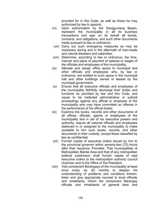 provided for in this Code, as well as those he may
authorized by law to appoint;
(vi) Upon authorization by the Sangguniang Bayan,
represent the municipality in all its business
transactions and sign on its behalf all bonds,
contracts, and obligations, and such other documents
made pursuant to law or ordinance;
(vii) Carry out such emergency measures as may be
necessary during and in the aftermath of man-made
and natural disasters and calamities;
(viii) Determine, according to law or ordinance, the time,
manner and place of payment of salaries or wages of
the officials and employees of the municipality;
(ix) Allocate and assign office space to municipal and
other officials and employees who, by law or
ordinance, are entitled to such space in the municipal
hall and other buildings owned or leased by the
municipal government;
(x) Ensure that all executive officials and employees of
the municipality faithfully discharge their duties and
functions as provided by law and this Code, and
cause to be instituted administrative or judicial
proceedings against any official or employee of the
municipality who may have committed an offense in
the performance of his official duties;
(xi) Examine the books, records and other documents of
all offices, officials, agents or employees of the
municipality and in aid of his executive powers and
authority, require all national officials and employees
stationed in or assigned to the municipality to make
available to him such books, records, and other
documents in their custody, except those classified by
law as confidential;
(xii) Furnish copies of executive orders issued by him to
the provincial governor within seventy-two (72) hours
after their issuance: Provided, That municipalities of
Metropolitan Manila Area and that of any metropolitan
political subdivision shall furnish copies of said
executive orders to the metropolitan authority council
chairman and to the Office of the President;
(xiii) Visit component Barangays of the municipality at least
once every six (6) months to deepen his
understanding of problems and conditions therein,
listen and give appropriate counsel to local officials
and inhabitants, inform the component Barangay
officials and inhabitants of general laws and
186
 