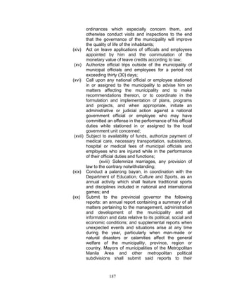 ordinances which especially concern them, and
otherwise conduct visits and inspections to the end
that the governance of the municipality will improve
the quality of life of the inhabitants;
(xiv) Act on leave applications of officials and employees
appointed by him and the commutation of the
monetary value of leave credits according to law;
(xv) Authorize official trips outside of the municipality of
municipal officials and employees for a period not
exceeding thirty (30) days;
(xvi) Call upon any national official or employee stationed
in or assigned to the municipality to advise him on
matters affecting the municipality and to make
recommendations thereon, or to coordinate in the
formulation and implementation of plans, programs
and projects, and when appropriate, initiate an
administrative or judicial action against a national
government official or employee who may have
committed an offense in the performance of his official
duties while stationed in or assigned to the local
government unit concerned;
(xvii) Subject to availability of funds, authorize payment of
medical care, necessary transportation, subsistence,
hospital or medical fees of municipal officials and
employees who are injured while in the performance
of their official duties and functions;
(xviii) Solemnize marriages, any provision of
law to the contrary notwithstanding;
(xix) Conduct a palarong bayan, in coordination with the
Department of Education, Culture and Sports, as an
annual activity which shall feature traditional sports
and disciplines included in national and international
games; and
(xx) Submit to the provincial governor the following
reports: an annual report containing a summary of all
matters pertaining to the management, administration
and development of the municipality and all
information and data relative to its political, social and
economic conditions; and supplemental reports when
unexpected events and situations arise at any time
during the year, particularly when man-made or
natural disasters or calamities affect the general
welfare of the municipality, province, region or
country. Mayors of municipalities of the Metropolitan
Manila Area and other metropolitan political
subdivisions shall submit said reports to their
187
 