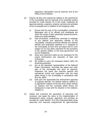 respective metropolitan council chairmen and to the
Office of the President;
(2) Enforce all laws and ordinances relative to the governance
of the municipality and the exercise of its corporate powers
provided for under Section 22 of this Code, implement all
approved policies, programs, projects, services and activities
of the municipality and, in addition to the foregoing, shall:
(i) Ensure that the acts of the municipality's component
Barangays and of its officials and employees are
within the scope of their prescribed powers,functions,
duties and responsibilities;
(ii) Call conventions, conferences, seminars or meetings
of any elective and appointive officials of the
municipality, including provincial officials and national
officials and employees stationed in or assigned to
the municipality at such time and place and on such
subject as he may deem important for the promotion
of the general welfare of the local government unit
and its inhabitants;
(iii) Issue such executive orders as are necessary for the
proper enforcement and execution of laws and
ordinances;
(iv) Be entitled to carry the necessary firearm within his
territorial jurisdiction;
(v) Act as the deputized representative of the National
Police Commission, formulate the peace and order
plan of the municipality and upon its approval,
implement the same and exercise general and
operational control and supervision over the local
police forces in the municipality in accordance with
R.A. No. 6975;
(vi) Call upon the appropriate law enforcement agencies
to suppress disorder, riot, lawless violence, sedition or
to apprehend violators of the law when public interest
so requires and the municipal police forces are
inadequate to cope with the situation or the violators;
rebellion or
(3) Initiate and maximize the generation of resources and
revenues, and apply the same to the implementation of
development plans, program objectives and priorities as
provided for under Section 18 of this Code,particularly those
resources and revenues programmed for agro-industrial
188
 