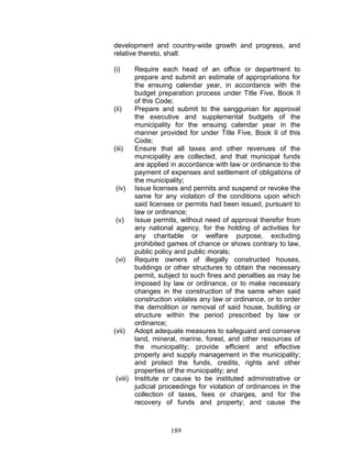 development and country-wide growth and progress, and
relative thereto, shall:
(i) Require each head of an office or department to
prepare and submit an estimate of appropriations for
the ensuing calendar year, in accordance with the
budget preparation process under Title Five, Book II
of this Code;
(ii) Prepare and submit to the sanggunian for approval
the executive and supplemental budgets of the
municipality for the ensuing calendar year in the
manner provided for under Title Five, Book II of this
Code;
(iii) Ensure that all taxes and other revenues of the
municipality are collected, and that municipal funds
are applied in accordance with law or ordinance to the
payment of expenses and settlement of obligations of
the municipality;
(iv) Issue licenses and permits and suspend or revoke the
same for any violation of the conditions upon which
said licenses or permits had been issued, pursuant to
law or ordinance;
(v) Issue permits, without need of approval therefor from
any national agency, for the holding of activities for
any charitable or welfare purpose, excluding
prohibited games of chance or shows contrary to law,
public policy and public morals;
(vi) Require owners of illegally constructed houses,
buildings or other structures to obtain the necessary
permit, subject to such fines and penalties as may be
imposed by law or ordinance, or to make necessary
changes in the construction of the same when said
construction violates any law or ordinance, or to order
the demolition or removal of said house, building or
structure within the period prescribed by law or
ordinance;
(vii) Adopt adequate measures to safeguard and conserve
land, mineral, marine, forest, and other resources of
the municipality; provide efficient and effective
property and supply management in the municipality;
and protect the funds, credits, rights and other
properties of the municipality; and
(viii) Institute or cause to be instituted administrative or
judicial proceedings for violation of ordinances in the
collection of taxes, fees or charges, and for the
recovery of funds and property; and cause the
189
 