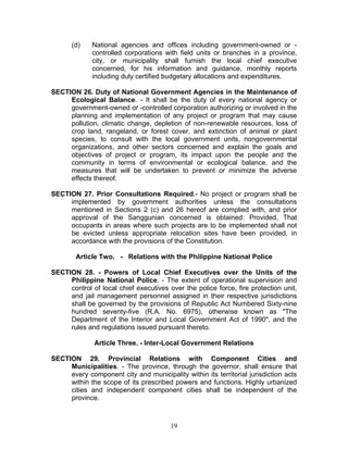(d) National agencies and offices including government-owned or -
controlled corporations with field units or branches in a province,
city, or municipality shall furnish the local chief executive
concerned, for his information and guidance, monthly reports
including duly certified budgetary allocations and expenditures.
SECTION 26. Duty of National Government Agencies in the Maintenance of
Ecological Balance. - It shall be the duty of every national agency or
government-owned or -controlled corporation authorizing or involved in the
planning and implementation of any project or program that may cause
pollution, climatic change, depletion of non-renewable resources, loss of
crop land, rangeland, or forest cover, and extinction of animal or plant
species, to consult with the local government units, nongovernmental
organizations, and other sectors concerned and explain the goals and
objectives of project or program, its impact upon the people and the
community in terms of environmental or ecological balance, and the
measures that will be undertaken to prevent or minimize the adverse
effects thereof.
SECTION 27. Prior Consultations Required.- No project or program shall be
implemented by government authorities unless the consultations
mentioned in Sections 2 (c) and 26 hereof are complied with, and prior
approval of the Sanggunian concerned is obtained: Provided, That
occupants in areas where such projects are to be implemented shall not
be evicted unless appropriate relocation sites have been provided, in
accordance with the provisions of the Constitution.
Article Two. - Relations with the Philippine National Police
SECTION 28. - Powers of Local Chief Executives over the Units of the
Philippine National Police. - The extent of operational supervision and
control of local chief executives over the police force, fire protection unit,
and jail management personnel assigned in their respective jurisdictions
shall be governed by the provisions of Republic Act Numbered Sixty-nine
hundred seventy-five (R.A. No. 6975), otherwise known as "The
Department of the Interior and Local Government Act of 1990", and the
rules and regulations issued pursuant thereto.
Article Three. - Inter-Local Government Relations
SECTION 29. Provincial Relations with Component Cities and
Municipalities. - The province, through the governor, shall ensure that
every component city and municipality within its territorial jurisdiction acts
within the scope of its prescribed powers and functions. Highly urbanized
cities and independent component cities shall be independent of the
province.
19
 