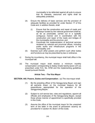 municipality to be defended against all suits to ensure
that its interests, resources and rights shall be
adequately protected;
(4) Ensure the delivery of basic services and the provision of
adequate facilities as provided for under Section 17 of this
Code and, in addition thereto, shall:
(i) Ensure that the construction and repair of roads and
highways funded by the national government shall be,
as far as practicable, carried out in a spatially
contiguous manner and in coordination with the
construction and repair of the roads and bridges of
the municipality and the province; and
(ii) Coordinate the implementation of technical services
rendered by national and provincial offices, including
public works and infrastructure programs in the
municipality; and
(5) Exercise such other powers and perform such other duties
and functions as may be prescribed by law or ordinance.
c) During his incumbency, the municipal mayor shall hold office in the
municipal hall.
(d) The municipal mayor shall receive a minimum monthly
compensation corresponding to Salary Grade twenty-seven (27) as
prescribed under R.A. No. 6758 and the implementing guidelines
issued pursuant thereto.
Article Two. - The Vice Mayor
SECTION. 445. Powers, Duties and Compensation.- (a) The vice-mayor shall:
(1) Be the presiding officer of the Sangguniang Bayan and sign
all warrants drawn on the municipal treasury for all
expenditures appropriated for the operation of the
Sangguniang Bayan;
(2) Subject to civil service law, rules and regulations, appoint all
officials and employees of the Sangguniang Bayan, except
those whose manner of appointment is specifically provided
in this Code;
(3) Assume the office of the municipal mayor for the unexpired
term of the latter in the event of permanent vacancy as
provided for in section 44, Book I of this Code;
190
 