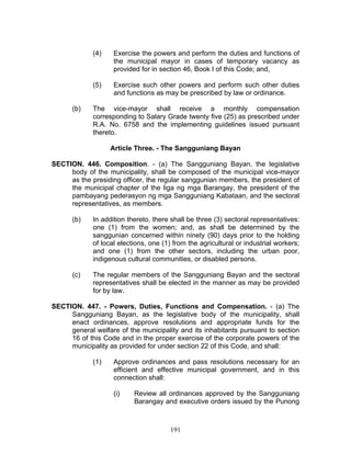 (4) Exercise the powers and perform the duties and functions of
the municipal mayor in cases of temporary vacancy as
provided for in section 46, Book I of this Code; and,
(5) Exercise such other powers and perform such other duties
and functions as may be prescribed by law or ordinance.
(b) The vice-mayor shall receive a monthly compensation
corresponding to Salary Grade twenty five (25) as prescribed under
R.A. No. 6758 and the implementing guidelines issued pursuant
thereto.
Article Three. - The Sangguniang Bayan
SECTION. 446. Composition. - (a) The Sangguniang Bayan, the legislative
body of the municipality, shall be composed of the municipal vice-mayor
as the presiding officer, the regular sanggunian members, the president of
the municipal chapter of the liga ng mga Barangay, the president of the
pambayang pederasyon ng mga Sangguniang Kabataan, and the sectoral
representatives, as members.
(b) In addition thereto, there shall be three (3) sectoral representatives:
one (1) from the women; and, as shall be determined by the
sanggunian concerned within ninety (90) days prior to the holding
of local elections, one (1) from the agricultural or industrial workers;
and one (1) from the other sectors, including the urban poor,
indigenous cultural communities, or disabled persons.
(c) The regular members of the Sangguniang Bayan and the sectoral
representatives shall be elected in the manner as may be provided
for by law.
SECTION. 447. - Powers, Duties, Functions and Compensation. - (a) The
Sangguniang Bayan, as the legislative body of the municipality, shall
enact ordinances, approve resolutions and appropriate funds for the
general welfare of the municipality and its inhabitants pursuant to section
16 of this Code and in the proper exercise of the corporate powers of the
municipality as provided for under section 22 of this Code, and shall:
(1) Approve ordinances and pass resolutions necessary for an
efficient and effective municipal government, and in this
connection shall:
(i) Review all ordinances approved by the Sangguniang
Barangay and executive orders issued by the Punong
191
 