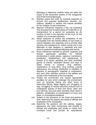 Barangay to determine whether these are within the
scope of the prescribed powers of the sanggunian
and of the Punong Barangay;
(ii) Maintain peace and order by enacting measures to
prevent and suppress lawlessness, disorder, riot,
violence, rebellion or sedition and impose penalties
for the violation of said ordinances;
(iii) Approve ordinances imposing a fine not exceeding
Two thousand five hundred pesos (P=2,500.00) or an
imprisonment for a period not exceeding six (6)
months, or both in the discretion of the court, for the
violation of a municipal ordinance;
(iv) Adopt measures to protect the inhabitants of the
municipality from the harmful effects of man-made or
natural disasters and calamities and to provide relief
services and assistance for victims during and in the
aftermath of said disasters or calamities and their
return to productive livelihood following said events;
(v) Enact ordinances intended to prevent, suppress and
impose appropriate penalties for habitual
drunkenness in public places, vagrancy, mendicancy,
prostitution, establishment and maintenance of
houses of ill repute, gambling and other prohibited
games of chance, fraudulent devices and ways to
obtain money or property, drug addiction,
maintenance of drug dens, drug pushing, juvenile
delinquency, the printing, distribution or exhibition of
obscene or pornographic materials or publications,
and such other activities inimical to the welfare and
morals of the inhabitants of the municipality;
(vi) Protect the environment and impose appropriate
penalties for acts which endanger the environment,
such as dynamite fishing and other forms of
destructive fishing, illegal logging and smuggling of
logs, smuggling of natural resources products and of
endangered species of flora and fauna, slash and
burn farming, and such other activities which result in
pollution, acceleration of eutrophication of rivers and
lakes, or of ecological imbalance;
(vii) Subject to the provisions of this Code and pertinent
laws, determine the powers and duties of officials and
employees of the municipality;
(viii) Determine the positions and the salaries, wages,
allowances and other emoluments and benefits of
officials and employees paid wholly or mainly from
municipal funds and provide for expenditures
192
 