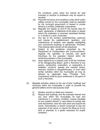 the conditions under which the license for said
business or practice of profession may be issued or
revoked;
(iii) Prescribe the terms and conditions under which public
utilities owned by the municipality shall be operated
by the municipal government or leased to private
persons or entities, preferably cooperatives;
(iv) Regulate the display of and fix the license fees for
signs, signboards, or billboards at the place or places
where the profession or business advertised thereby
is, in whole or in part, conducted;
(v) Any law to the contrary notwithstanding, authorize
and license the establishment, operation, and
maintenance of cockpits, and regulate cockfighting
and commercial breeding of gamecocks: Provided,
That existing rights should not be prejudiced;
(vi) Subject to the guidelines prescribed by the
Department of Transportation and Communications,
regulate the operation of tricycles and grant
franchises for the operation thereof within the
territorial jurisdiction of the municipality;
(vii) Upon approval by a majority vote of all the members
of the Sangguniang Bayan, grant a franchise to any
person, partnership, corporation, or cooperative to
establish, construct, operate and maintain ferries,
wharves, markets or slaughterhouses, or such other
similar activities within the municipality as may be
allowed by applicable laws: Provided, That,
cooperatives shall be given preference in the grant of
such a franchise.
(4) Regulate activities relative to the use of land, buildings and
structures within the municipality in order to promote the
general welfare and for said purpose shall:
(i) Declare, prevent or abate any nuisance;
(ii) Require that buildings and the premises thereof and
any land within the municipality be kept and
maintained in a sanitary condition; impose penalties
for any violation thereof, or upon failure to comply with
said requirement, have the work done and require the
owner, administrator or tenant concerned to pay the
expenses of the same; or require the filling up of any
land or premises to a grade necessary for proper
sanitation;
196
 