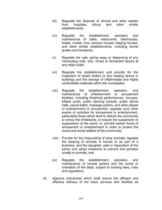 (iii) Regulate the disposal of clinical and other wastes
from hospitals, clinics and other similar
establishments;
(iv) Regulate the establishment, operation and
maintenance of cafes, restaurants, beerhouses,
hotels, motels, inns, pension houses, lodging houses,
and other similar establishments, including tourist
guides and transports;
(v) Regulate the sale, giving away or dispensing of any
intoxicating malt, vino, mixed or fermented liquors at
any retail outlet;
(vi) Regulate the establishment and provide for the
inspection of steam boilers or any heating device in
buildings and the storage of inflammable and highly
combustible materials within the municipality;
(vii) Regulate the establishment, operation, and
maintenance of entertainment or amusement
facilities, including theatrical performances, circuses,
billiard pools, public dancing schools, public dance
halls, sauna baths, massage parlors, and other places
of entertainment or amusement; regulate such other
events or activities for amusement or entertainment,
particularly those which tend to disturb the community
or annoy the inhabitants, or require the suspension or
suppression of the same; or, prohibit certain forms of
amusement or entertainment in order to protect the
social and moral welfare of the community;
(viii) Provide for the impounding of stray animals; regulate
the keeping of animals in homes or as part of a
business, and the slaughter, sale or disposition of the
same; and adopt measures to prevent and penalize
cruelty to animals; and
(ix) Regulate the establishment, operation, and
maintenance of funeral parlors and the burial or
cremation of the dead, subject to existing laws, rules
and regulations.
(5) Approve ordinances which shall ensure the efficient and
effective delivery of the basic services and facilities as
197
 