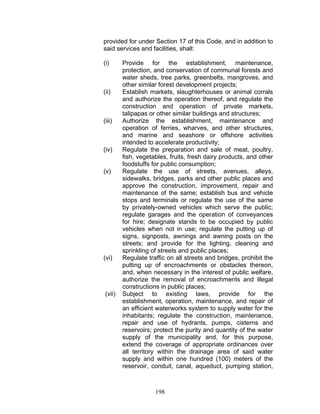 provided for under Section 17 of this Code, and in addition to
said services and facilities, shall:
(i) Provide for the establishment, maintenance,
protection, and conservation of communal forests and
water sheds, tree parks, greenbelts, mangroves, and
other similar forest development projects;
(ii) Establish markets, slaughterhouses or animal corrals
and authorize the operation thereof, and regulate the
construction and operation of private markets,
talipapas or other similar buildings and structures;
(iii) Authorize the establishment, maintenance and
operation of ferries, wharves, and other structures,
and marine and seashore or offshore activities
intended to accelerate productivity;
(iv) Regulate the preparation and sale of meat, poultry,
fish, vegetables, fruits, fresh dairy products, and other
foodstuffs for public consumption;
(v) Regulate the use of streets, avenues, alleys,
sidewalks, bridges, parks and other public places and
approve the construction, improvement, repair and
maintenance of the same; establish bus and vehicle
stops and terminals or regulate the use of the same
by privately-owned vehicles which serve the public;
regulate garages and the operation of conveyances
for hire; designate stands to be occupied by public
vehicles when not in use; regulate the putting up of
signs, signposts, awnings and awning posts on the
streets; and provide for the lighting, cleaning and
sprinkling of streets and public places;
(vi) Regulate traffic on all streets and bridges, prohibit the
putting up of encroachments or obstacles thereon,
and, when necessary in the interest of public welfare,
authorize the removal of encroachments and illegal
constructions in public places;
(vii) Subject to existing laws, provide for the
establishment, operation, maintenance, and repair of
an efficient waterworks system to supply water for the
inhabitants; regulate the construction, maintenance,
repair and use of hydrants, pumps, cisterns and
reservoirs; protect the purity and quantity of the water
supply of the municipality and, for this purpose,
extend the coverage of appropriate ordinances over
all territory within the drainage area of said water
supply and within one hundred (100) meters of the
reservoir, conduit, canal, aqueduct, pumping station,
198
 