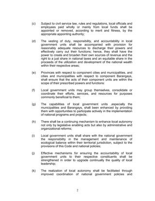 (c) Subject to civil service law, rules and regulations, local officials and
employees paid wholly or mainly from local funds shall be
appointed or removed, according to merit and fitness, by the
appropriate appointing authority;
(d) The vesting of duty, responsibility, and accountability in local
government units shall be accompanied with provision for
reasonably adequate resources to discharge their powers and
effectively carry out their functions; hence, they shall have the
power to create and broaden their own sources of revenue and the
right to a just share in national taxes and an equitable share in the
proceeds of the utilization and development of the national wealth
within their respective areas;
(e) Provinces with respect to component cities and municipalities, and
cities and municipalities with respect to component Barangays,
shall ensure that the acts of their component units are within the
scope of their prescribed powers and functions:
(f) Local government units may group themselves, consolidate or
coordinate their efforts, services, and resources for purposes
commonly beneficial to them;
(g) The capabilities of local government units ,especially the
municipalities and Barangays, shall been enhanced by providing
them with opportunities to participate actively in the implementation
of national programs and projects;
(h) There shall be a continuing mechanism to enhance local autonomy
not only by legislative enabling acts but also by administrative and
organizational reforms;
(i) Local government units shall share with the national government
the responsibility in the management and maintenance of
ecological balance within their territorial jurisdiction, subject to the
provisions of this Code and national policies;
(j) Effective mechanisms for ensuring the accountability of local
government units to their respective constituents shall be
strengthened in order to upgrade continually the quality of local
leadership;
(k) The realization of local autonomy shall be facilitated through
improved coordination of national government policies and
2
 