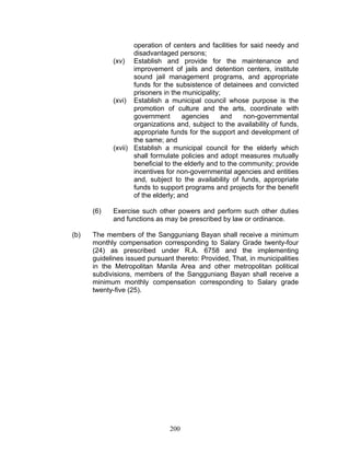 operation of centers and facilities for said needy and
disadvantaged persons;
(xv) Establish and provide for the maintenance and
improvement of jails and detention centers, institute
sound jail management programs, and appropriate
funds for the subsistence of detainees and convicted
prisoners in the municipality;
(xvi) Establish a municipal council whose purpose is the
promotion of culture and the arts, coordinate with
government agencies and non-governmental
organizations and, subject to the availability of funds,
appropriate funds for the support and development of
the same; and
(xvii) Establish a municipal council for the elderly which
shall formulate policies and adopt measures mutually
beneficial to the elderly and to the community; provide
incentives for non-governmental agencies and entities
and, subject to the availability of funds, appropriate
funds to support programs and projects for the benefit
of the elderly; and
(6) Exercise such other powers and perform such other duties
and functions as may be prescribed by law or ordinance.
(b) The members of the Sangguniang Bayan shall receive a minimum
monthly compensation corresponding to Salary Grade twenty-four
(24) as prescribed under R.A. 6758 and the implementing
guidelines issued pursuant thereto: Provided, That, in municipalities
in the Metropolitan Manila Area and other metropolitan political
subdivisions, members of the Sangguniang Bayan shall receive a
minimum monthly compensation corresponding to Salary grade
twenty-five (25).
200
 