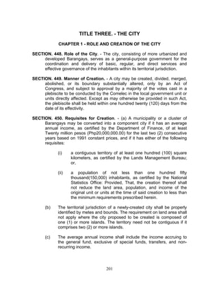TITLE THREE. - THE CITY
CHAPTER 1 - ROLE AND CREATION OF THE CITY
SECTION. 448. Role of the City. - The city, consisting of more urbanized and
developed Barangays, serves as a general-purpose government for the
coordination and delivery of basic, regular, and direct services and
effective governance of the inhabitants within its territorial jurisdiction.
SECTION. 449. Manner of Creation. - A city may be created, divided, merged,
abolished, or its boundary substantially altered, only by an Act of
Congress, and subject to approval by a majority of the votes cast in a
plebiscite to be conducted by the Comelec in the local government unit or
units directly affected. Except as may otherwise be provided in such Act,
the plebiscite shall be held within one hundred twenty (120) days from the
date of its effectivity.
SECTION. 450. Requisites for Creation. - (a) A municipality or a cluster of
Barangays may be converted into a component city if it has an average
annual income, as certified by the Department of Finance, of at least
Twenty million pesos (Php20,000,000.00) for the last two (2) consecutive
years based on 1991 constant prices, and if it has either of the following
requisites:
(i) a contiguous territory of at least one hundred (100) square
kilometers, as certified by the Lands Management Bureau;
or,
(ii) a population of not less than one hundred fifty
thousand(150,000) inhabitants, as certified by the National
Statistics Office: Provided, That, the creation thereof shall
not reduce the land area, population, and income of the
original unit or units at the time of said creation to less than
the minimum requirements prescribed herein.
(b) The territorial jurisdiction of a newly-created city shall be properly
identified by metes and bounds. The requirement on land area shall
not apply where the city proposed to be created is composed of
one (1) or more islands. The territory need not be contiguous if it
comprises two (2) or more islands.
(c) The average annual income shall include the income accruing to
the general fund, exclusive of special funds, transfers, and non-
recurring income.
201
 