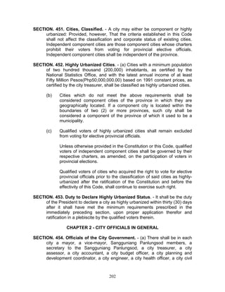 SECTION. 451. Cities, Classified. - A city may either be component or highly
urbanized: Provided, however, That the criteria established in this Code
shall not affect the classification and corporate status of existing cities.
Independent component cities are those component cities whose charters
prohibit their voters from voting for provincial elective officials.
Independent component cities shall be independent of the province.
SECTION. 452. Highly Urbanized Cities. - (a) Cities with a minimum population
of two hundred thousand (200,000) inhabitants, as certified by the
National Statistics Office, and with the latest annual income of at least
Fifty Million Pesos(Php50,000,000.00) based on 1991 constant prices, as
certified by the city treasurer, shall be classified as highly urbanized cities.
(b) Cities which do not meet the above requirements shall be
considered component cities of the province in which they are
geographically located. If a component city is located within the
boundaries of two (2) or more provinces, such city shall be
considered a component of the province of which it used to be a
municipality.
(c) Qualified voters of highly urbanized cities shall remain excluded
from voting for elective provincial officials.
Unless otherwise provided in the Constitution or this Code, qualified
voters of independent component cities shall be governed by their
respective charters, as amended, on the participation of voters in
provincial elections.
Qualified voters of cities who acquired the right to vote for elective
provincial officials prior to the classification of said cities as highly-
urbanized after the ratification of the Constitution and before the
effectivity of this Code, shall continue to exercise such right.
SECTION. 453. Duty to Declare Highly Urbanized Status. - It shall be the duty
of the President to declare a city as highly urbanized within thirty (30) days
after it shall have met the minimum requirements prescribed in the
immediately preceding section, upon proper application therefor and
ratification in a plebiscite by the qualified voters therein.
CHAPTER 2 - CITY OFFICIALS IN GENERAL
SECTION. 454. Officials of the City Government. - (a) There shall be in each
city a mayor, a vice-mayor, Sangguniang Panlungsod members, a
secretary to the Sangguniang Panlungsod, a city treasurer, a city
assessor, a city accountant, a city budget officer, a city planning and
development coordinator, a city engineer, a city health officer, a city civil
202
 