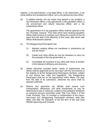 registrar, a city administrator, a city legal officer, a city veterinarian, a city
social welfare and development officer, and a city general services officer.
(b) In addition thereto, the city mayor may appoint a city architect, a
city information officer, a city agriculturist, a city population officer, a
city environment and natural resources officer, and a city
cooperatives officer.
The appointment of a city population officer shall be optional in the
city: Provided, however, That cities which have existing population
offices shall continue to maintain such offices for a period of five (5)
years from the date of the effectivity of this Code, after which said
offices shall become optional.
(c) The Sangguniang Panlungsod may:
(1) Maintain existing offices not mentioned in subsections (a)
and (b) hereof;
(2) Create such other offices as may be necessary to carry out
the purposes of the city government; or
(3) Consolidate the functions of any office with those of another
in the interest of efficiency and economy.
(d) Unless otherwise provided herein, heads of departments and
offices shall be appointed by the city mayor with the concurrence of
the majority of all the Sangguniang Panlungsod members, subject
to civil service law, rules and regulations. The Sangguniang
Panlungsod shall act on the appointment within fifteen (15) days
from the date of its submission, otherwise the same shall be
deemed confirmed.
(e) Elective and appointive city officials shall receive such
compensation, allowances, and other emoluments as may be
determined by law or ordinance, subject to the budgetary limitations
on personal services prescribed under Title Five, Book II of this
Code: Provided, That, no increase in compensation of the mayor,
vice-mayor and Sangguniang Panlungsod members shall take
effect until after the expiration of the full term of the said local
officials approving such increase.
203
 