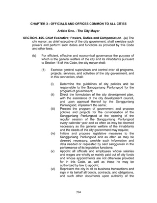 CHAPTER 3 - OFFICIALS AND OFFICES COMMON TO ALL CITIES
Article One. - The City Mayor
SECTION. 455. Chief Executive; Powers, Duties and Compensation. -(a) The
city mayor, as chief executive of the city government, shall exercise such
powers and perform such duties and functions as provided by this Code
and other laws.
(b) For efficient, effective and economical governance the purpose of
which is the general welfare of the city and its inhabitants pursuant
to Section 16 of this Code, the city mayor shall:
(1) Exercise general supervision and control over all programs,
projects, services, and activities of the city government, and
in this connection, shall:
(i) Determine the guidelines of city policies and be
responsible to the Sangguniang Panlungsod for the
program of government;
(ii) Direct the formulation of the city development plan,
with the assistance of the city development council,
and upon approval thereof by the Sangguniang
Panlungsod, implement the same;
(iii) Present the program of government and propose
policies and projects for the consideration of the
Sangguniang Panlungsod at the opening of the
regular session of the Sangguniang Panlungsod
every calendar year and as often as may be deemed
necessary as the general welfare of the inhabitants
and the needs of the city government may require;
(iv) Initiate and propose legislative measures to the
Sangguniang Panlungsod and as often as may be
deemed necessary, provide such information and
data needed or requested by said sanggunian in the
performance of its legislative functions;
(v) Appoint all officials and employees whose salaries
and wages are wholly or mainly paid out of city funds
and whose appointments are not otherwise provided
for in this Code, as well as those he may be
authorized by law to appoint;
(vi) Represent the city in all its business transactions and
sign in its behalf all bonds, contracts, and obligations,
and such other documents upon authority of the
204
 