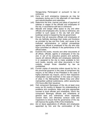 Sangguniang Panlungsod or pursuant to law or
ordinance;
(vii) Carry out such emergency measures as may be
necessary during and in the aftermath of man-made
and natural disasters and calamities;
(viii) Determine the time, manner and place of payment of
salaries or wages of the officials and employees of
the city, in accordance with law or ordinance;
(ix) Allocate and assign office space to city and other
officials and employees who, by law or ordinance, are
entitled to such space in the city hall and other
buildings owned or leased by the city government;
(x) Ensure that all executive officials and employees of
the city faithfully discharge their duties and functions
as provided by law and this Code, and cause to be
instituted administrative or judicial proceedings
against any official or employee of the city who may
have committed an offense in the performance of his
official duties;
(xi) Examine the books, records and other documents of
all offices, officials, agents or employees of the city
and, in aid of his executive powers and authority,
require all national officials and employees stationed
in or assigned to the city to make available to him
such books, records, and other documents in their
custody, except those classified by law as
confidential;
(xii) Furnish copies of executive orders issued by him, to
the provincial governor in the case of component city
mayors, to the Office of the President in the case of
highly-urbanized city mayors, and to their respective
metropolitan council chairmen in the case of mayors
of cities in the Metropolitan Manila Area and other
metropolitan political subdivisions, within seventy-two
(72) hours after their issuance;
(xiii) Visit component Barangays of the city at least once
every six (6) months to deepen his understanding of
problems and conditions, listen and give appropriate
counsel to local officials and inhabitants, inform the
component Barangay officials and inhabitants of
general laws and ordinances which especially
concern them, and otherwise conduct visits and
inspections to ensure that the governance of the city
will improve the quality of life of the inhabitants;
(xiv) Act on leave applications of officials and employees
appointed by him and the commutation of the
205
 