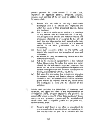 powers provided for under section 22 of this Code,
implement all approved policies, programs, projects,
services and activities of the city and, in addition to the
foregoing, shall:
(i) Ensure that the acts of the city's component
Barangays and of its officials and employees are
within the scope of their prescribed powers, duties
and functions;
(ii) Call conventions, conferences, seminars, or meetings
of any elective and appointive officials of the city,
including provincial officials and national officials and
employees stationed in or assigned to the city, at
such time and place and on such subject as he may
deem important for the promotion of the general
welfare of the local government unit and its
inhabitants;
(iii) Issue such executive orders for the faithful and
appropriate enforcement and execution of laws and
ordinances;
(iv) Be entitled to carry the necessary firearm within his
territorial jurisdiction;
(v) Act as the deputized representative of the National
Police Commission, formulate the peace and order
plan of the city and upon its approval, implement the
same; and as such exercise general and operational
control and supervision over the local police forces in
the city, in accordance with R.A. No. 6975;
(vi) Call upon the appropriate law enforcement agencies
to suppress disorder, riot, lawless violence, rebellion
or sedition, or to apprehend violators of the law when
public interest so requires and the city police forces
are inadequate to cope with the situation or the
violators;
(3) Initiate and maximize the generation of resources and
revenues, and apply the same to the implementation of
development plans, program objectives and priorities as
provided for under section 18 of this Code, particularly those
resources and revenues programmed for agro-industrial
development and countryside growth and progress and,
relative thereto, shall:
(i) Require each head of an office or department to
prepare and submit an estimate of appropriations for
the ensuing calendar year, in accordance with the
207
 