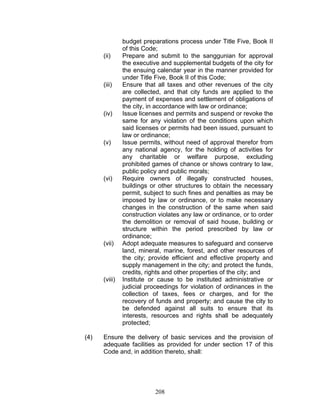 budget preparations process under Title Five, Book II
of this Code;
(ii) Prepare and submit to the sanggunian for approval
the executive and supplemental budgets of the city for
the ensuing calendar year in the manner provided for
under Title Five, Book II of this Code;
(iii) Ensure that all taxes and other revenues of the city
are collected, and that city funds are applied to the
payment of expenses and settlement of obligations of
the city, in accordance with law or ordinance;
(iv) Issue licenses and permits and suspend or revoke the
same for any violation of the conditions upon which
said licenses or permits had been issued, pursuant to
law or ordinance;
(v) Issue permits, without need of approval therefor from
any national agency, for the holding of activities for
any charitable or welfare purpose, excluding
prohibited games of chance or shows contrary to law,
public policy and public morals;
(vi) Require owners of illegally constructed houses,
buildings or other structures to obtain the necessary
permit, subject to such fines and penalties as may be
imposed by law or ordinance, or to make necessary
changes in the construction of the same when said
construction violates any law or ordinance, or to order
the demolition or removal of said house, building or
structure within the period prescribed by law or
ordinance;
(vii) Adopt adequate measures to safeguard and conserve
land, mineral, marine, forest, and other resources of
the city; provide efficient and effective property and
supply management in the city; and protect the funds,
credits, rights and other properties of the city; and
(viii) Institute or cause to be instituted administrative or
judicial proceedings for violation of ordinances in the
collection of taxes, fees or charges, and for the
recovery of funds and property; and cause the city to
be defended against all suits to ensure that its
interests, resources and rights shall be adequately
protected;
(4) Ensure the delivery of basic services and the provision of
adequate facilities as provided for under section 17 of this
Code and, in addition thereto, shall:
208
 