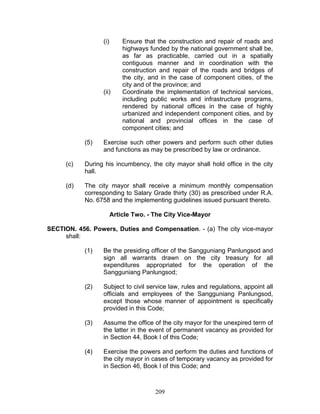 (i) Ensure that the construction and repair of roads and
highways funded by the national government shall be,
as far as practicable, carried out in a spatially
contiguous manner and in coordination with the
construction and repair of the roads and bridges of
the city, and in the case of component cities, of the
city and of the province; and
(ii) Coordinate the implementation of technical services,
including public works and infrastructure programs,
rendered by national offices in the case of highly
urbanized and independent component cities, and by
national and provincial offices in the case of
component cities; and
(5) Exercise such other powers and perform such other duties
and functions as may be prescribed by law or ordinance.
(c) During his incumbency, the city mayor shall hold office in the city
hall.
(d) The city mayor shall receive a minimum monthly compensation
corresponding to Salary Grade thirty (30) as prescribed under R.A.
No. 6758 and the implementing guidelines issued pursuant thereto.
Article Two. - The City Vice-Mayor
SECTION. 456. Powers, Duties and Compensation. - (a) The city vice-mayor
shall:
(1) Be the presiding officer of the Sangguniang Panlungsod and
sign all warrants drawn on the city treasury for all
expenditures appropriated for the operation of the
Sangguniang Panlungsod;
(2) Subject to civil service law, rules and regulations, appoint all
officials and employees of the Sangguniang Panlungsod,
except those whose manner of appointment is specifically
provided in this Code;
(3) Assume the office of the city mayor for the unexpired term of
the latter in the event of permanent vacancy as provided for
in Section 44, Book I of this Code;
(4) Exercise the powers and perform the duties and functions of
the city mayor in cases of temporary vacancy as provided for
in Section 46, Book I of this Code; and
209
 