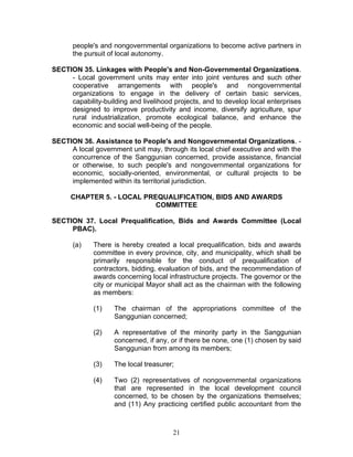 people's and nongovernmental organizations to become active partners in
the pursuit of local autonomy.
SECTION 35. Linkages with People's and Non-Governmental Organizations.
- Local government units may enter into joint ventures and such other
cooperative arrangements with people's and nongovernmental
organizations to engage in the delivery of certain basic services,
capability-building and livelihood projects, and to develop local enterprises
designed to improve productivity and income, diversify agriculture, spur
rural industrialization, promote ecological balance, and enhance the
economic and social well-being of the people.
SECTION 36. Assistance to People's and Nongovernmental Organizations. -
A local government unit may, through its local chief executive and with the
concurrence of the Sanggunian concerned, provide assistance, financial
or otherwise, to such people's and nongovernmental organizations for
economic, socially-oriented, environmental, or cultural projects to be
implemented within its territorial jurisdiction.
CHAPTER 5. - LOCAL PREQUALIFICATION, BIDS AND AWARDS
COMMITTEE
SECTION 37. Local Prequalification, Bids and Awards Committee (Local
PBAC).
(a) There is hereby created a local prequalification, bids and awards
committee in every province, city, and municipality, which shall be
primarily responsible for the conduct of prequalification of
contractors, bidding, evaluation of bids, and the recommendation of
awards concerning local infrastructure projects. The governor or the
city or municipal Mayor shall act as the chairman with the following
as members:
(1) The chairman of the appropriations committee of the
Sanggunian concerned;
(2) A representative of the minority party in the Sanggunian
concerned, if any, or if there be none, one (1) chosen by said
Sanggunian from among its members;
(3) The local treasurer;
(4) Two (2) representatives of nongovernmental organizations
that are represented in the local development council
concerned, to be chosen by the organizations themselves;
and (11) Any practicing certified public accountant from the
21
 