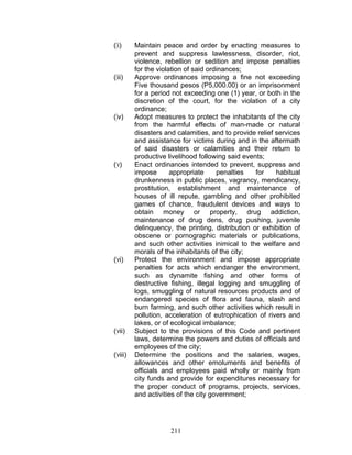 (ii) Maintain peace and order by enacting measures to
prevent and suppress lawlessness, disorder, riot,
violence, rebellion or sedition and impose penalties
for the violation of said ordinances;
(iii) Approve ordinances imposing a fine not exceeding
Five thousand pesos (P5,000.00) or an imprisonment
for a period not exceeding one (1) year, or both in the
discretion of the court, for the violation of a city
ordinance;
(iv) Adopt measures to protect the inhabitants of the city
from the harmful effects of man-made or natural
disasters and calamities, and to provide relief services
and assistance for victims during and in the aftermath
of said disasters or calamities and their return to
productive livelihood following said events;
(v) Enact ordinances intended to prevent, suppress and
impose appropriate penalties for habitual
drunkenness in public places, vagrancy, mendicancy,
prostitution, establishment and maintenance of
houses of ill repute, gambling and other prohibited
games of chance, fraudulent devices and ways to
obtain money or property, drug addiction,
maintenance of drug dens, drug pushing, juvenile
delinquency, the printing, distribution or exhibition of
obscene or pornographic materials or publications,
and such other activities inimical to the welfare and
morals of the inhabitants of the city;
(vi) Protect the environment and impose appropriate
penalties for acts which endanger the environment,
such as dynamite fishing and other forms of
destructive fishing, illegal logging and smuggling of
logs, smuggling of natural resources products and of
endangered species of flora and fauna, slash and
burn farming, and such other activities which result in
pollution, acceleration of eutrophication of rivers and
lakes, or of ecological imbalance;
(vii) Subject to the provisions of this Code and pertinent
laws, determine the powers and duties of officials and
employees of the city;
(viii) Determine the positions and the salaries, wages,
allowances and other emoluments and benefits of
officials and employees paid wholly or mainly from
city funds and provide for expenditures necessary for
the proper conduct of programs, projects, services,
and activities of the city government;
211
 