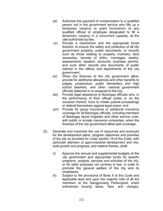 (ix) Authorize the payment of compensation to a qualified
person not in the government service who fills up a
temporary vacancy or grant honorarium to any
qualified official or employee designated to fill a
temporary vacancy in a concurrent capacity, at the
rate authorized by law;
(x) Provide a mechanism and the appropriate funds
therefor, to ensure the safety and protection of all city
government property, public documents, or records
such as those relating to property inventory, land
ownership, records of births, marriages, deaths,
assessments, taxation, accounts, business permits,
and such other records and documents of public
interest in the offices and departments of the city
government;
(xi) When the finances of the city government allow,
provide for additional allowances and other benefits to
judges, prosecutors, public elementary and high
school teachers, and other national government
officials stationed in or assigned to the city;
(xii) Provide legal assistance to Barangay officials who, in
the performance of their official duties or on the
occasion thereof, have to initiate judicial proceedings
or defend themselves against legal action; and
(xiii) Provide for group insurance or additional insurance
coverage for all Barangay officials, including members
of Barangay tanod brigades and other service units,
with public or private insurance companies, when the
finances of the city government allow said coverage;
(2) Generate and maximize the use of resources and revenues
for the development plans, program objectives and priorities
of the city as provided for under section 18 of this Code, with
particular attention to agro-industrial development and city-
wide growth and progress, and relative thereto, shall:
(i) Approve the annual and supplemental budgets of the
city government and appropriate funds for specific
programs, projects, services and activities of the city,
or for other purposes not contrary to law, in order to
promote the general welfare of the city and its
inhabitants;
(ii) Subject to the provisions of Book II of this Code and
applicable laws and upon the majority vote of all the
members of the Sangguniang Panlungsod, enact
ordinances levying taxes, fees and charges,
212
 