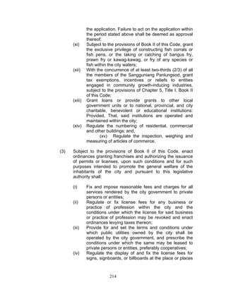 the application. Failure to act on the application within
the period stated above shall be deemed as approval
thereof;
(xi) Subject to the provisions of Book II of this Code, grant
the exclusive privilege of constructing fish corrals or
fish pens, or the taking or catching of bangus fry,
prawn fry or kawag-kawag, or fry of any species or
fish within the city waters;
(xii) With the concurrence of at least two-thirds (2/3) of all
the members of the Sangguniang Panlungsod, grant
tax exemptions, incentives or reliefs to entities
engaged in community growth-inducing industries,
subject to the provisions of Chapter 5, Title I, Book II
of this Code;
(xiii) Grant loans or provide grants to other local
government units or to national, provincial, and city
charitable, benevolent or educational institutions:
Provided, That, said institutions are operated and
maintained within the city;
(xiv) Regulate the numbering of residential, commercial
and other buildings; and,
(xv) Regulate the inspection, weighing and
measuring of articles of commerce.
(3) Subject to the provisions of Book II of this Code, enact
ordinances granting franchises and authorizing the issuance
of permits or licenses, upon such conditions and for such
purposes intended to promote the general welfare of the
inhabitants of the city and pursuant to this legislative
authority shall:
(i) Fix and impose reasonable fees and charges for all
services rendered by the city government to private
persons or entities;
(ii) Regulate or fix license fees for any business or
practice of profession within the city and the
conditions under which the license for said business
or practice of profession may be revoked and enact
ordinances levying taxes thereon;
(iii) Provide for and set the terms and conditions under
which public utilities owned by the city shall be
operated by the city government, and prescribe the
conditions under which the same may be leased to
private persons or entities, preferably cooperatives;
(iv) Regulate the display of and fix the license fees for
signs, signboards, or billboards at the place or places
214
 