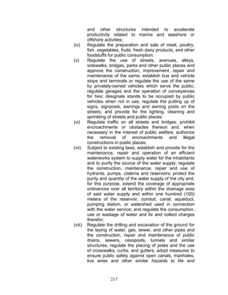 and other structures intended to accelerate
productivity related to marine and seashore or
offshore activities;
(iv) Regulate the preparation and sale of meat, poultry,
fish, vegetables, fruits, fresh dairy products, and other
foodstuffs for public consumption;
(v) Regulate the use of streets, avenues, alleys,
sidewalks, bridges, parks and other public places and
approve the construction, improvement, repair and
maintenance of the same; establish bus and vehicle
stops and terminals or regulate the use of the same
by privately-owned vehicles which serve the public;
regulate garages and the operation of conveyances
for hire; designate stands to be occupied by public
vehicles when not in use; regulate the putting up of
signs, signposts, awnings and awning posts on the
streets; and provide for the lighting, cleaning and
sprinkling of streets and public places;
(vi) Regulate traffic on all streets and bridges; prohibit
encroachments or obstacles thereon and, when
necessary in the interest of public welfare, authorize
the removal of encroachments and illegal
constructions in public places;
(vii) Subject to existing laws, establish and provide for the
maintenance, repair and operation of an efficient
waterworks system to supply water for the inhabitants
and to purify the source of the water supply; regulate
the construction, maintenance, repair and use of
hydrants, pumps, cisterns and reservoirs; protect the
purity and quantity of the water supply of the city and,
for this purpose, extend the coverage of appropriate
ordinances over all territory within the drainage area
of said water supply and within one hundred (100)
meters of the reservoir, conduit, canal, aqueduct,
pumping station, or watershed used in connection
with the water service; and regulate the consumption,
use or wastage of water and fix and collect charges
therefor;
(viii) Regulate the drilling and excavation of the ground for
the laying of water, gas, sewer, and other pipes and
the construction, repair and maintenance of public
drains, sewers, cesspools, tunnels and similar
structures; regulate the placing of poles and the use
of crosswalks, curbs, and gutters; adopt measures to
ensure public safety against open canals, manholes,
live wires and other similar hazards to life and
217
 