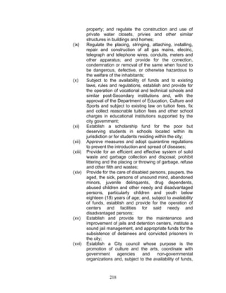 property; and regulate the construction and use of
private water closets, privies and other similar
structures in buildings and homes;
(ix) Regulate the placing, stringing, attaching, installing,
repair and construction of all gas mains, electric,
telegraph and telephone wires, conduits, meters and
other apparatus; and provide for the correction,
condemnation or removal of the same when found to
be dangerous, defective, or otherwise hazardous to
the welfare of the inhabitants;
(x) Subject to the availability of funds and to existing
laws, rules and regulations, establish and provide for
the operation of vocational and technical schools and
similar post-Secondary institutions and, with the
approval of the Department of Education, Culture and
Sports and subject to existing law on tuition fees, fix
and collect reasonable tuition fees and other school
charges in educational institutions supported by the
city government;
(xi) Establish a scholarship fund for the poor but
deserving students in schools located within its
jurisdiction or for students residing within the city;
(xii) Approve measures and adopt quarantine regulations
to prevent the introduction and spread of diseases;
(xiii) Provide for an efficient and effective system of solid
waste and garbage collection and disposal; prohibit
littering and the placing or throwing of garbage, refuse
and other filth and wastes;
(xiv) Provide for the care of disabled persons, paupers, the
aged, the sick, persons of unsound mind, abandoned
minors, juvenile delinquents, drug dependents,
abused children and other needy and disadvantaged
persons, particularly children and youth below
eighteen (18) years of age; and, subject to availability
of funds, establish and provide for the operation of
centers and facilities for said needy and
disadvantaged persons;
(xv) Establish and provide for the maintenance and
improvement of jails and detention centers, institute a
sound jail management, and appropriate funds for the
subsistence of detainees and convicted prisoners in
the city;
(xvi) Establish a City council whose purpose is the
promotion of culture and the arts, coordinate with
government agencies and non-governmental
organizations and, subject to the availability of funds,
218
 