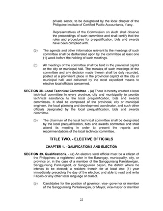 private sector, to be designated by the local chapter of the
Philippine Institute of Certified Public Accountants, if any.
Representatives of the Commission on Audit shall observe
the proceedings of such committee and shall certify that the
rules and procedures for prequalification, bids and awards
have been complied with.
(b) The agenda and other information relevant to the meetings of such
committee shall be deliberated upon by the committee at least one
(1) week before the holding of such meetings.
(c) All meetings of the committee shall be held in the provincial capitol
or the city or municipal hall. The minutes of such meetings of the
committee and any decision made therein shall be duly recorded,
posted at a prominent place in the provincial capitol or the city or
municipal hall, and delivered by the most expedient means to
elective local officials concerned.
SECTION 38. Local Technical Committee. - (a) There is hereby created a local
technical committee in every province, city and municipality to provide
technical assistance to the local prequalification, bids and awards
committees. It shall be composed of the provincial, city or municipal
engineer, the local planning and development coordinator, and such other
officials designated by the local prequalification, bids and awards
committee.
(b) The chairman of the local technical committee shall be designated
by the local prequalification, bids and awards committee and shall
attend its meeting in order to present the reports and
recommendations of the local technical committee.
TITLE TWO. - ELECTIVE OFFICIALS
CHAPTER 1. - QALIFICATIONS AND ELECTION
SECTION 39. Qualifications. - (a) An elective local official must be a citizen of
the Philippines; a registered voter in the Barangay, municipality, city, or
province or, in the case of a member of the Sangguniang Panlalawigan,
Sangguniang Panlungsod, or Sanggunian bayan, the district where he
intends to be elected; a resident therein for at least one (1) year
immediately preceding the day of the election; and able to read and write
Filipino or any other local language or dialect.
(b) Candidates for the position of governor, vice- governor or member
of the Sangguniang Panlalawigan, or Mayor, vice-mayor or member
22
 