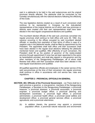 cast in a plebiscite to be held in the said subprovinces and the original
provinces directly affected. The plebiscite shall be conducted by the
Comelec simultaneously with the national elections following the effectivity
of this Code.
The new legislative districts created as a result of such conversion shall
continue to be represented in Congress by the duly-elected
representatives of the original districts out of which said new provinces or
districts were created until their own representatives shall have been
elected in the next regular congressional elections and qualified.
The incumbent elected officials of the said sub- provinces converted into
regular provinces shall continue to hold office until June 30, 1992. Any
vacancy occurring in the offices occupied by said incumbent elected
officials, or resulting from expiration of their terms of office in case of a
negative vote in the plebiscite results, shall be filled by appointment by the
President. The appointees shall hold office until their successors shall
have been elected in the regular local elections following the plebiscite
mentioned herein and qualified. After effectivity of such conversion, the
President shall fill up the position of governor of the newly-created
province through appointment if none has yet been appointed to the same
as hereinbefore provided, and shall also appoint a vice-governor and the
other members of the Sangguniang Panlalawigan, all of whom shall
likewise hold office until their successors shall have been elected in the
next regular local elections and qualified.
All qualified appointive officials and employees in the career service of the
said sub-provinces at the time of their conversion into regular provinces
shall continue in office in accordance with civil service law, rules and
regulations.
CHAPTER 2 - PROVINCIAL OFFICIALS IN GENERAL
SECTION. 463. Officials of the Provincial Government. - (a) There shall be in
each province a governor, a vice-governor, members of the Sangguniang
Panlalawigan, a Secretary to the Sangguniang Panlalawigan, a provincial
treasurer, a provincial assessor, a provincial accountant, a provincial
engineer, a provincial budget officer, a provincial planning and
development coordinator, a provincial legal officer, a provincial
administrator, a provincial health officer, a provincial social welfare and
development officer, a provincial general services officer, a provincial
agriculturist, and a provincial veterinarian.
(b) In addition thereto, the governor may appoint a provincial
population officer, a provincial natural resources and environment
221
 