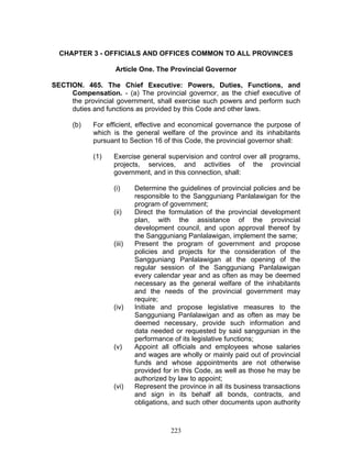 CHAPTER 3 - OFFICIALS AND OFFICES COMMON TO ALL PROVINCES
Article One. The Provincial Governor
SECTION. 465. The Chief Executive: Powers, Duties, Functions, and
Compensation. - (a) The provincial governor, as the chief executive of
the provincial government, shall exercise such powers and perform such
duties and functions as provided by this Code and other laws.
(b) For efficient, effective and economical governance the purpose of
which is the general welfare of the province and its inhabitants
pursuant to Section 16 of this Code, the provincial governor shall:
(1) Exercise general supervision and control over all programs,
projects, services, and activities of the provincial
government, and in this connection, shall:
(i) Determine the guidelines of provincial policies and be
responsible to the Sangguniang Panlalawigan for the
program of government;
(ii) Direct the formulation of the provincial development
plan, with the assistance of the provincial
development council, and upon approval thereof by
the Sangguniang Panlalawigan, implement the same;
(iii) Present the program of government and propose
policies and projects for the consideration of the
Sangguniang Panlalawigan at the opening of the
regular session of the Sangguniang Panlalawigan
every calendar year and as often as may be deemed
necessary as the general welfare of the inhabitants
and the needs of the provincial government may
require;
(iv) Initiate and propose legislative measures to the
Sangguniang Panlalawigan and as often as may be
deemed necessary, provide such information and
data needed or requested by said sanggunian in the
performance of its legislative functions;
(v) Appoint all officials and employees whose salaries
and wages are wholly or mainly paid out of provincial
funds and whose appointments are not otherwise
provided for in this Code, as well as those he may be
authorized by law to appoint;
(vi) Represent the province in all its business transactions
and sign in its behalf all bonds, contracts, and
obligations, and such other documents upon authority
223
 