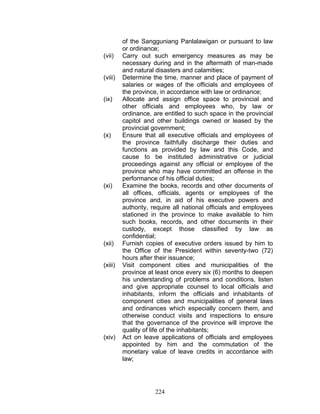of the Sangguniang Panlalawigan or pursuant to law
or ordinance;
(vii) Carry out such emergency measures as may be
necessary during and in the aftermath of man-made
and natural disasters and calamities;
(viii) Determine the time, manner and place of payment of
salaries or wages of the officials and employees of
the province, in accordance with law or ordinance;
(ix) Allocate and assign office space to provincial and
other officials and employees who, by law or
ordinance, are entitled to such space in the provincial
capitol and other buildings owned or leased by the
provincial government;
(x) Ensure that all executive officials and employees of
the province faithfully discharge their duties and
functions as provided by law and this Code, and
cause to be instituted administrative or judicial
proceedings against any official or employee of the
province who may have committed an offense in the
performance of his official duties;
(xi) Examine the books, records and other documents of
all offices, officials, agents or employees of the
province and, in aid of his executive powers and
authority, require all national officials and employees
stationed in the province to make available to him
such books, records, and other documents in their
custody, except those classified by law as
confidential;
(xii) Furnish copies of executive orders issued by him to
the Office of the President within seventy-two (72)
hours after their issuance;
(xiii) Visit component cities and municipalities of the
province at least once every six (6) months to deepen
his understanding of problems and conditions, listen
and give appropriate counsel to local officials and
inhabitants, inform the officials and inhabitants of
component cities and municipalities of general laws
and ordinances which especially concern them, and
otherwise conduct visits and inspections to ensure
that the governance of the province will improve the
quality of life of the inhabitants;
(xiv) Act on leave applications of officials and employees
appointed by him and the commutation of the
monetary value of leave credits in accordance with
law;
224
 