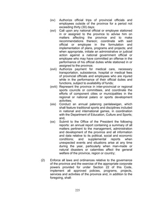 (xv) Authorize official trips of provincial officials and
employees outside of the province for a period not
exceeding thirty (30) days;
(xvi) Call upon any national official or employee stationed
in or assigned to the province to advise him on
matters affecting the province and to make
recommendations thereon; coordinate with said
official or employee in the formulation and
implementation of plans, programs and projects; and
when appropriate, initiate an administrative or judicial
action against a national government official or
employee who may have committed an offense in the
performance of his official duties while stationed in or
assigned to the province;
(xvii) Authorize payment for medical care, necessary
transportation, subsistence, hospital or medical fees
of provincial officials and employees who are injured
while in the performance of their official duties and
functions, subject to availability of funds;
(xviii) Represent the province in inter-provincial or regional
sports councils or committees, and coordinate the
efforts of component cities or municipalities in the
regional or national palaro or sports development
activities;
(xix) Conduct an annual palarong panlalawigan, which
shall feature traditional sports and disciplines included
in national and international games, in coordination
with the Department of Education, Culture and Sports;
and,
(xx) Submit to the Office of the President the following
reports: an annual report containing a summary of all
matters pertinent to the management, administration
and development of the province and all information
and data relative to its political, social and economic
conditions; and supplemental reports when
unexpected events and situations arise at any time
during the year, particularly when man-made or
natural disasters or calamities affect the general
welfare of the province, region or country;
(2) Enforce all laws and ordinances relative to the governance
of the province and the exercise of the appropriate corporate
powers provided for under Section 22 of this Code,
implement all approved policies, programs, projects,
services and activities of the province and, in addition to the
foregoing, shall:
225
 