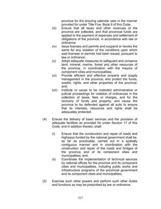 province for the ensuing calendar year in the manner
provided for under Title Five, Book II of this Code;
(iii) Ensure that all taxes and other revenues of the
province are collected, and that provincial funds are
applied to the payment of expenses and settlement of
obligations of the province, in accordance with law or
ordinance;
(iv) Issue licenses and permits and suspend or revoke the
same for any violation of the conditions upon which
said licenses or permits had been issued, pursuant to
law or ordinance;
(v) Adopt adequate measures to safeguard and conserve
land, mineral, marine, forest and other resources of
the province, in coordination with the mayors of
component cities and municipalities;
(vi) Provide efficient and effective property and supply
management in the province; and protect the funds,
credits, rights, and other properties of the province;
and;
(vii) Institute or cause to be instituted administrative or
judicial proceedings for violation of ordinances in the
collection of taxes, fees or charges, and for the
recovery of funds and property; and cause the
province to be defended against all suits to ensure
that its interests, resources and rights shall be
adequately protected.
(4) Ensure the delivery of basic services and the provision of
adequate facilities as provided for under Section 17 of this
Code, and in addition thereto, shall:
(i) Ensure that the construction and repair of roads and
highways funded by the national government shall be,
as far as practicable, carried out in a spatially
contiguous manner and in coordination with the
construction and repair of the roads and bridges of
the province and of its component cities and
municipalities; and,
(ii) Coordinate the implementation of technical services
by national offices for the province and its component
cities and municipalities, including public works and
infrastructure programs of the provincial government
and its component cities and municipalities;
(5) Exercise such other powers and perform such other duties
and functions as may be prescribed by law or ordinance.
227
 
