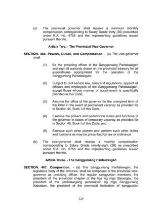 (c) The provincial governor shall receive a minimum monthly
compensation corresponding to Salary Grade thirty (30) prescribed
under R.A. No. 6758 and the implementing guidelines issued
pursuant thereto.
Article Two. - The Provincial Vice-Governor
SECTION. 466. Powers, Duties, and Compensation. - (a) The vice-governor
shall:
(1) Be the presiding officer of the Sangguniang Panlalawigan
and sign all warrants drawn on the provincial treasury for all
expenditures appropriated for the operation of the
Sangguniang Panlalawigan;
(2) Subject to civil service law, rules and regulations, appoint all
officials and employees of the Sangguniang Panlalawigan,
except those whose manner of appointment is specifically
provided in this Code;
(3) Assume the office of the governor for the unexpired term of
the latter in the event of permanent vacancy as provided for
in Section 44, Book I of this Code;
(4) Exercise the powers and perform the duties and functions of
the governor in cases of temporary vacancy as provided for
in Section 46, Book I of this Code; and
(5) Exercise such other powers and perform such other duties
and functions as may be prescribed by law or ordinance.
(b) The vice-governor shall receive a monthly compensation
corresponding to Salary Grade twenty-eight (28) as prescribed
under R.A. No. 6758 and the implementing guidelines issued
pursuant thereto.
Article Three. - The Sangguniang Panlalawigan
SECTION. 467. Composition. - (a) The Sangguniang Panlalawigan, the
legislative body of the province, shall be composed of the provincial vice-
governor as presiding officer, the regular sanggunian members, the
president of the provincial chapter of the liga ng mga Barangay, the
president of the panlalawigang pederasyon ng mga Sangguniang
Kabataan, the president of the provincial federation of sanggunian
228
 
