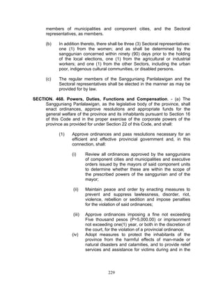 members of municipalities and component cities, and the Sectoral
representatives, as members.
(b) In addition thereto, there shall be three (3) Sectoral representatives:
one (1) from the women; and as shall be determined by the
sanggunian concerned within ninety (90) days prior to the holding
of the local elections, one (1) from the agricultural or industrial
workers; and one (1) from the other Sectors, including the urban
poor, indigenous cultural communities, or disabled persons.
(c) The regular members of the Sangguniang Panlalawigan and the
Sectoral representatives shall be elected in the manner as may be
provided for by law.
SECTION. 468. Powers, Duties, Functions and Compensation. - (a) The
Sangguniang Panlalawigan, as the legislative body of the province, shall
enact ordinances, approve resolutions and appropriate funds for the
general welfare of the province and its inhabitants pursuant to Section 16
of this Code and in the proper exercise of the corporate powers of the
province as provided for under Section 22 of this Code, and shall:
(1) Approve ordinances and pass resolutions necessary for an
efficient and effective provincial government and, in this
connection, shall:
(i) Review all ordinances approved by the sanggunians
of component cities and municipalities and executive
orders issued by the mayors of said component units
to determine whether these are within the scope of
the prescribed powers of the sanggunian and of the
mayor;
(ii) Maintain peace and order by enacting measures to
prevent and suppress lawlessness, disorder, riot,
violence, rebellion or sedition and impose penalties
for the violation of said ordinances;
(iii) Approve ordinances imposing a fine not exceeding
Five thousand pesos (P=5,000.00) or imprisonment
not exceeding one(1) year, or both in the discretion of
the court, for the violation of a provincial ordinance;
(iv) Adopt measures to protect the inhabitants of the
province from the harmful effects of man-made or
natural disasters and calamities, and to provide relief
services and assistance for victims during and in the
229
 