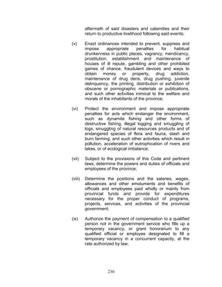 aftermath of said disasters and calamities and their
return to productive livelihood following said events;
(v) Enact ordinances intended to prevent, suppress and
impose appropriate penalties for habitual
drunkenness in public places, vagrancy, mendicancy,
prostitution, establishment and maintenance of
houses of ill repute, gambling and other prohibited
games of chance, fraudulent devices and ways to
obtain money or property, drug addiction,
maintenance of drug dens, drug pushing, juvenile
delinquency, the printing, distribution or exhibition of
obscene or pornographic materials or publications,
and such other activities inimical to the welfare and
morals of the inhabitants of the province;
(vi) Protect the environment and impose appropriate
penalties for acts which endanger the environment,
such as dynamite fishing and other forms of
destructive fishing, illegal logging and smuggling of
logs, smuggling of natural resources products and of
endangered species of flora and fauna, slash and
burn farming, and such other activities which result in
pollution, acceleration of eutrophication of rivers and
lakes, or of ecological imbalance;
(vii) Subject to the provisions of this Code and pertinent
laws, determine the powers and duties of officials and
employees of the province;
(viii) Determine the positions and the salaries, wages,
allowances and other emoluments and benefits of
officials and employees paid wholly or mainly from
provincial funds and provide for expenditures
necessary for the proper conduct of programs,
projects, services, and activities of the provincial
government;
(ix) Authorize the payment of compensation to a qualified
person not in the government service who fills up a
temporary vacancy, or grant honorarium to any
qualified official or employee designated to fill a
temporary vacancy in a concurrent capacity, at the
rate authorized by law;
230
 
