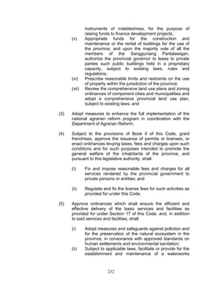 instruments of indebtedness, for the purpose of
raising funds to finance development projects;
(v) Appropriate funds for the construction and
maintenance or the rental of buildings for the use of
the province; and upon the majority vote of all the
members of the Sangguniang Panlalawigan,
authorize the provincial governor to lease to private
parties such public buildings held in a proprietary
capacity, subject to existing laws, rules and
regulations;
(vi) Prescribe reasonable limits and restraints on the use
of property within the jurisdiction of the province;
(vii) Review the comprehensive land use plans and zoning
ordinances of component cities and municipalities and
adopt a comprehensive provincial land use plan,
subject to existing laws: and
(3) Adopt measures to enhance the full implementation of the
national agrarian reform program in coordination with the
Department of Agrarian Reform;
(4) Subject to the provisions of Book II of this Code, grant
franchises, approve the issuance of permits or licenses, or
enact ordinances levying taxes, fees and charges upon such
conditions and for such purposes intended to promote the
general welfare of the inhabitants of the province, and
pursuant to this legislative authority, shall:
(i) Fix and impose reasonable fees and charges for all
services rendered by the provincial government to
private persons or entities; and
(ii) Regulate and fix the license fees for such activities as
provided for under this Code.
(5) Approve ordinances which shall ensure the efficient and
effective delivery of the basic services and facilities as
provided for under Section 17 of this Code, and, in addition
to said services and facilities, shall:
(i) Adopt measures and safeguards against pollution and
for the preservation of the natural ecosystem in the
province, in consonance with approved standards on
human settlements and environmental sanitation;
(ii) Subject to applicable laws, facilitate or provide for the
establishment and maintenance of a waterworks
232
 