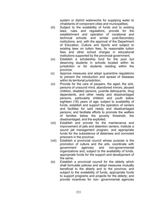 system or district waterworks for supplying water to
inhabitants of component cities and municipalities;
(iii) Subject to the availability of funds and to existing
laws, rules and regulations, provide for the
establishment and operation of vocational and
technical schools and similar post-Secondary
institutions; and, with the approval of the Department
of Education, Culture and Sports and subject to
existing laws on tuition fees, fix reasonable tuition
fees and other school charges in educational
institutions supported by the provincial government;
(iv) Establish a scholarship fund for the poor but
deserving students in schools located within its
jurisdiction or for students residing within the
province;
(v) Approve measures and adopt quarantine regulations
to prevent the introduction and spread of diseases
within its territorial jurisdiction;
(vi) Provide for the care of paupers, the aged, the sick,
persons of unsound mind, abandoned minors, abused
children, disabled persons, juvenile delinquents, drug
dependents, and other needy and disadvantaged
persons, particularly children and youth below
eighteen (18) years of age; subject to availability of
funds, establish and support the operation of centers
and facilities for said needy and disadvantaged
persons; and facilitate efforts to promote the welfare
of families below the poverty threshold, the
disadvantaged, and the exploited;
(vii) Establish and provide for the maintenance and
improvement of jails and detention centers, institute a
sound jail management program, and appropriate
funds for the subsistence of detainees and convicted
prisoners in the province;
(viii) Establish a provincial council whose purpose is the
promotion of culture and the arts, coordinate with
government agencies and non-governmental
organizations and, subject to the availability of funds,
appropriate funds for the support and development of
the same;
(ix) Establish a provincial council for the elderly which
shall formulate policies and adopt measures mutually
beneficial to the elderly and to the province; and
subject to the availability of funds, appropriate funds
to support programs and projects for the elderly; and
provide incentives for non- governmental agencies
233
 