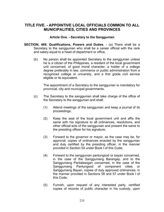 TITLE FIVE. - APPOINTIVE LOCAL OFFICIALS COMMON TO ALL
MUNICIPALITIES, CITIES AND PROVINCES
Article One. - Secretary to the Sanggunian
SECTION. 469. Qualifications, Powers and Duties. - (a) There shall be a
Secretary to the sanggunian who shall be a career official with the rank
and salary equal to a head of department or office.
(b) No person shall be appointed Secretary to the sanggunian unless
he is a citizen of the Philippines, a resident of the local government
unit concerned, of good moral character, a holder of a college
degree preferably in law, commerce or public administration from a
recognized college or university, and a first grade civil service
eligible or its equivalent.
The appointment of a Secretary to the sanggunian is mandatory for
provincial, city and municipal governments.
(c) The Secretary to the sanggunian shall take charge of the office of
the Secretary to the sanggunian and shall:
(1) Attend meetings of the sanggunian and keep a journal of its
proceedings;
(2) Keep the seal of the local government unit and affix the
same with his signature to all ordinances, resolutions, and
other official acts of the sanggunian and present the same to
the presiding officer for his signature;
(3) Forward to the governor or mayor, as the case may be, for
approval, copies of ordinances enacted by the sanggunian
and duly certified by the presiding officer, in the manner
provided in Section 54 under Book I of this Code;
(4) Forward to the sanggunian panlungsod or bayan concerned,
in the case of the Sangguniang Barangay, and to the
Sangguniang Panlalawigan concerned, in the case of the
Sangguniang Panlungsod of component cities or
Sangguniang Bayan, copies of duly approved ordinances, in
the manner provided in Sections 56 and 57 under Book I of
this Code;
(5) Furnish, upon request of any interested party, certified
copies of records of public character in his custody, upon
235
 