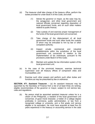 (d) The treasurer shall take charge of the treasury office, perform the
duties provided for under Book II of this Code, and shall:
(1) Advise the governor or mayor, as the case may be,
the sanggunian, and other local government and
national officials concerned regarding disposition of
local government funds, and on such other matters
relative to public finance;
(2) Take custody of and exercise proper management of
the funds of the local government unit concerned;
(3) Take charge of the disbursement of all local
government funds and such other funds the custody
of which may be entrusted to him by law or other
competent authority;
(4) Inspect private commercial and industrial
establishments within the jurisdiction of the local
government unit concerned in relation to the
implementation of tax ordinances, pursuant to the
provisions under Book II of this Code;
(5) Maintain and update the tax information system of the
local government unit;
(e) In the case of the provincial treasurer, exercise technical
supervision over all treasury offices of component cities and
municipalities; and
(f) Exercise such other powers and perform such other duties and
functions as may be prescribed by law or ordinance.
SECTION. 471. Assistant Treasurer. - (a) An assistant treasurer may be
appointed by the Secretary of Finance from a list of at least three (3) ranking,
eligible recommendees of the governor or mayor, subject to civil service law,
rules and regulations.
(b) No person shall be appointed assistant treasurer unless he is a
citizen of the Philippines, a resident of the local government unit
concerned, of good moral character, a holder of a college degree
preferably in commerce, public administration, or law from a
recognized college or university, and a first grade civil service
eligible or its equivalent. He must have acquired at least five (5)
years experience in the treasury or accounting service in the case
237
 