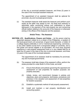 of the city or provincial assistant treasurer, and three (3) years in
the case of the municipal assistant treasurer.
The appointment of an assistant treasurer shall be optional for
provincial, city and municipal governments;
(c) The assistant treasurer shall assist the treasurer and perform such
duties as the latter may assign to him. He shall have authority to
administer oaths concerning notices and notifications to those
delinquent in the payment of the real property tax and concerning
official matters relating to the accounts of the treasurer or otherwise
arising in the offices of the treasurer and the assessor.
Article Three. - The Assessor
SECTION. 472 . Qualifications, Powers and Duties. - (a) No person shall be
appointed assessor unless he is a citizen of the Philippines, a resident of
the local government unit concerned, of good moral character, a holder of
a college degree preferably in civil or mechanical engineering, commerce,
or any other related course from a recognized college or university, and a
first grade civil service eligible or its equivalent. He must have acquired
experience in real property assessment work or in any related field for at
least five (5) years in the case of the city or provincial assessor, and three
(3) years in the case of the municipal assessor.
The appointment of an assessor shall be mandatory for provincial,
city and municipal governments.
(b) The assessor shall take charge of the assessor's office, perform the
duties provided for under Book II of this Code, and shall:
(1) Ensure that all laws and policies governing the appraisal and
assessment of real properties for taxation purposes are
properly executed;
(2) Initiate, review, and recommend changes in policies and
objectives, plans and programs, techniques, procedures and
practices in the valuation and assessment of real properties
for taxation purposes;
(3) Establish a systematic method of real property assessment;
(4) Install and maintain a real property identification and
accounting system,
238
 