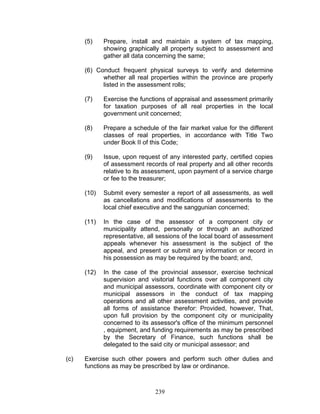 (5) Prepare, install and maintain a system of tax mapping,
showing graphically all property subject to assessment and
gather all data concerning the same;
(6) Conduct frequent physical surveys to verify and determine
whether all real properties within the province are properly
listed in the assessment rolls;
(7) Exercise the functions of appraisal and assessment primarily
for taxation purposes of all real properties in the local
government unit concerned;
(8) Prepare a schedule of the fair market value for the different
classes of real properties, in accordance with Title Two
under Book II of this Code;
(9) Issue, upon request of any interested party, certified copies
of assessment records of real property and all other records
relative to its assessment, upon payment of a service charge
or fee to the treasurer;
(10) Submit every semester a report of all assessments, as well
as cancellations and modifications of assessments to the
local chief executive and the sanggunian concerned;
(11) In the case of the assessor of a component city or
municipality attend, personally or through an authorized
representative, all sessions of the local board of assessment
appeals whenever his assessment is the subject of the
appeal, and present or submit any information or record in
his possession as may be required by the board; and,
(12) In the case of the provincial assessor, exercise technical
supervision and visitorial functions over all component city
and municipal assessors, coordinate with component city or
municipal assessors in the conduct of tax mapping
operations and all other assessment activities, and provide
all forms of assistance therefor: Provided, however, That,
upon full provision by the component city or municipality
concerned to its assessor's office of the minimum personnel
, equipment, and funding requirements as may be prescribed
by the Secretary of Finance, such functions shall be
delegated to the said city or municipal assessor; and
(c) Exercise such other powers and perform such other duties and
functions as may be prescribed by law or ordinance.
239
 