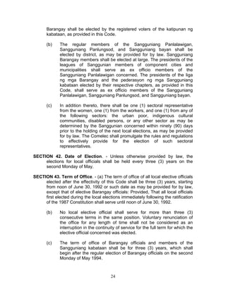 Barangay shall be elected by the registered voters of the katipunan ng
kabataan, as provided in this Code.
(b) The regular members of the Sangguniang Panlalawigan,
Sangguniang Panlungsod, and Sangguniang bayan shall be
elected by district, as may be provided for by law. Sangguniang
Barangay members shall be elected at large. The presidents of the
leagues of Sanggunian members of component cities and
municipalities shall serve as ex officio members of the
Sangguniang Panlalawigan concerned. The presidents of the liga
ng mga Barangay and the pederasyon ng mga Sangguniang
kabataan elected by their respective chapters, as provided in this
Code, shall serve as ex officio members of the Sangguniang
Panlalawigan, Sangguniang Panlungsod, and Sangguniang bayan.
(c) In addition thereto, there shall be one (1) sectoral representative
from the women, one (1) from the workers, and one (1) from any of
the following sectors: the urban poor, indigenous cultural
communities, disabled persons, or any other sector as may be
determined by the Sanggunian concerned within ninety (90) days
prior to the holding of the next local elections, as may be provided
for by law. The Comelec shall promulgate the rules and regulations
to effectively provide for the election of such sectoral
representatives.
SECTION 42. Date of Election. - Unless otherwise provided by law, the
elections for local officials shall be held every three (3) years on the
second Monday of May.
SECTION 43. Term of Office. - (a) The term of office of all local elective officials
elected after the effectivity of this Code shall be three (3) years, starting
from noon of June 30, 1992 or such date as may be provided for by law,
except that of elective Barangay officials: Provided, That all local officials
first elected during the local elections immediately following the ratification
of the 1987 Constitution shall serve until noon of June 30, 1992.
(b) No local elective official shall serve for more than three (3)
consecutive terms in the same position. Voluntary renunciation of
the office for any length of time shall not be considered as an
interruption in the continuity of service for the full term for which the
elective official concerned was elected.
(c) The term of office of Barangay officials and members of the
Sangguniang kabataan shall be for three (3) years, which shall
begin after the regular election of Barangay officials on the second
Monday of May 1994.
24
 