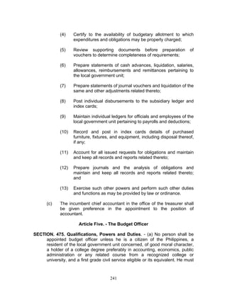 (4) Certify to the availability of budgetary allotment to which
expenditures and obligations may be properly charged;
(5) Review supporting documents before preparation of
vouchers to determine completeness of requirements;
(6) Prepare statements of cash advances, liquidation, salaries,
allowances, reimbursements and remittances pertaining to
the local government unit;
(7) Prepare statements of journal vouchers and liquidation of the
same and other adjustments related thereto;
(8) Post individual disbursements to the subsidiary ledger and
index cards;
(9) Maintain individual ledgers for officials and employees of the
local government unit pertaining to payrolls and deductions;
(10) Record and post in index cards details of purchased
furniture, fixtures, and equipment, including disposal thereof,
if any;
(11) Account for all issued requests for obligations and maintain
and keep all records and reports related thereto;
(12) Prepare journals and the analysis of obligations and
maintain and keep all records and reports related thereto;
and
(13) Exercise such other powers and perform such other duties
and functions as may be provided by law or ordinance.
(c) The incumbent chief accountant in the office of the treasurer shall
be given preference in the appointment to the position of
accountant.
Article Five. - The Budget Officer
SECTION. 475. Qualifications, Powers and Duties. - (a) No person shall be
appointed budget officer unless he is a citizen of the Philippines, a
resident of the local government unit concerned, of good moral character,
a holder of a college degree preferably in accounting, economics, public
administration or any related course from a recognized college or
university, and a first grade civil service eligible or its equivalent. He must
241
 